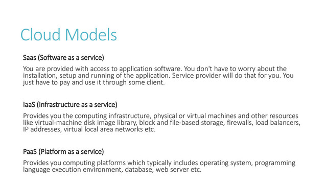 Cloud Models
Saas (Software as a service)
You are provided with access to application software. You don't have to worry about the
installation, setup and running of the application. Service provider will do that for you. You
just have to pay and use it through some client.
IaaS (Infrastructure as a service)
Provides you the computing infrastructure, physical or virtual machines and other resources
like virtual-machine disk image library, block and file-based storage, firewalls, load balancers,
IP addresses, virtual local area networks etc.
PaaS (Platform as a service)
Provides you computing platforms which typically includes operating system, programming
language execution environment, database, web server etc.
