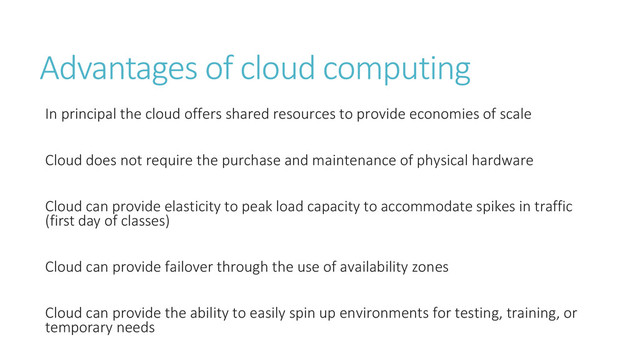 Advantages of cloud computing
In principal the cloud offers shared resources to provide economies of scale
Cloud does not require the purchase and maintenance of physical hardware
Cloud can provide elasticity to peak load capacity to accommodate spikes in traffic
(first day of classes)
Cloud can provide failover through the use of availability zones
Cloud can provide the ability to easily spin up environments for testing, training, or
temporary needs
