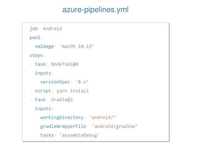 - job: Android
pool:
vmImage: 'macOS 10.13’
steps:
- task: NodeTool@0
inputs:
versionSpec: '8.x’
- script: yarn install
- task: Gradle@2
inputs:
workingDirectory: 'android/’
gradleWrapperFile: 'android/gradlew’
tasks: 'assembleDebug'
azure-pipelines.yml
