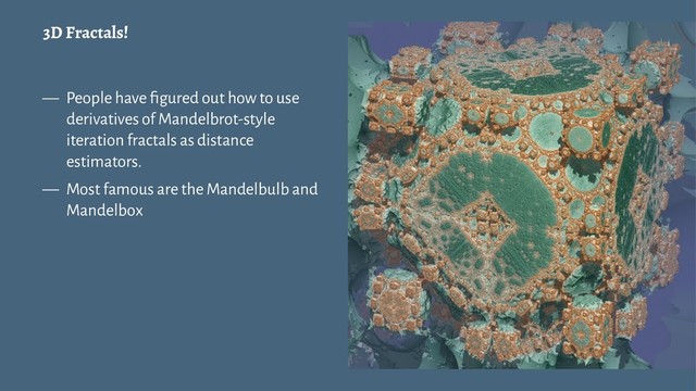 3D Fractals!
— People have ﬁgured out how to use
derivatives of Mandelbrot-style
iteration fractals as distance
estimators.
— Most famous are the Mandelbulb and
Mandelbox
