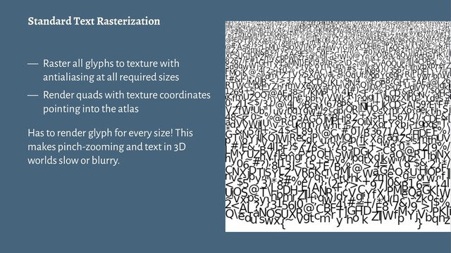 Standard Text Rasterization
— Raster all glyphs to texture with
antialiasing at all required sizes
— Render quads with texture coordinates
pointing into the atlas
Has to render glyph for every size! This
makes pinch-zooming and text in 3D
worlds slow or blurry.
