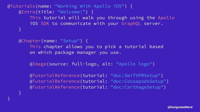 @Tutorials(name: "Working With Apollo iOS") {
@Intro(title: "Welcome!") {
This tutorial will walk you through using the Apollo
iOS SDK to communicate with your GraphQL server.
}
@Chapter(name: "Setup") {
This chapter allows you to pick a tutorial based
on which package manager you use.
@Image(source: full-logo, alt: "Apollo logo")
@TutorialReference(tutorial: "doc:SwiftPMSetup")
@TutorialReference(tutorial: "doc:CocoapodsSetup")
@TutorialReference(tutorial: "doc:CarthageSetup")
}
}
@DesignatedNerd
