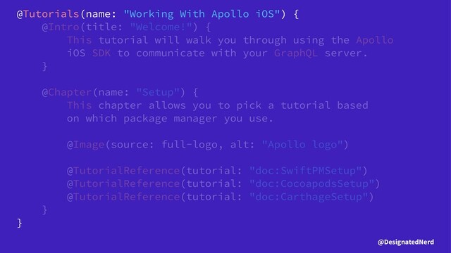 @Tutorials(name: "Working With Apollo iOS") {
@Intro(title: "Welcome!") {
This tutorial will walk you through using the Apollo
iOS SDK to communicate with your GraphQL server.
}
@Chapter(name: "Setup") {
This chapter allows you to pick a tutorial based
on which package manager you use.
@Image(source: full-logo, alt: "Apollo logo")
@TutorialReference(tutorial: "doc:SwiftPMSetup")
@TutorialReference(tutorial: "doc:CocoapodsSetup")
@TutorialReference(tutorial: "doc:CarthageSetup")
}
}
@DesignatedNerd

