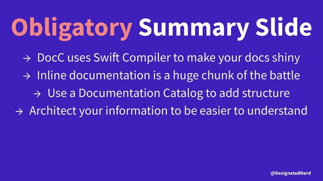 Obligatory Summary Slide
→ DocC uses Swi Compiler to make your docs shiny
→ Inline documentation is a huge chunk of the battle
→ Use a Documentation Catalog to add structure
→ Architect your information to be easier to understand
@DesignatedNerd
