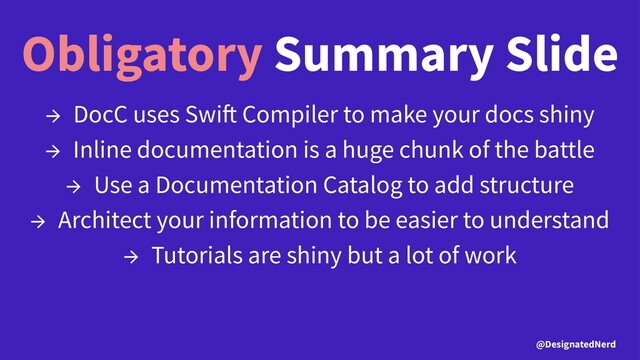 Obligatory Summary Slide
→ DocC uses Swi Compiler to make your docs shiny
→ Inline documentation is a huge chunk of the battle
→ Use a Documentation Catalog to add structure
→ Architect your information to be easier to understand
→ Tutorials are shiny but a lot of work
@DesignatedNerd
