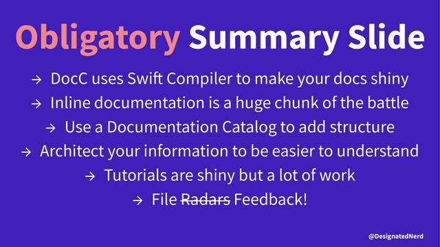 Obligatory Summary Slide
→ DocC uses Swi Compiler to make your docs shiny
→ Inline documentation is a huge chunk of the battle
→ Use a Documentation Catalog to add structure
→ Architect your information to be easier to understand
→ Tutorials are shiny but a lot of work
→ File Radars Feedback!
@DesignatedNerd
