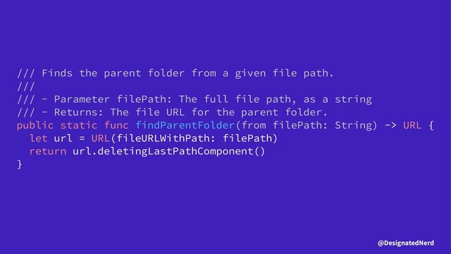 /// Finds the parent folder from a given file path.
///
/// - Parameter filePath: The full file path, as a string
/// - Returns: The file URL for the parent folder.
public static func findParentFolder(from filePath: String) -> URL {
let url = URL(fileURLWithPath: filePath)
return url.deletingLastPathComponent()
}
@DesignatedNerd
