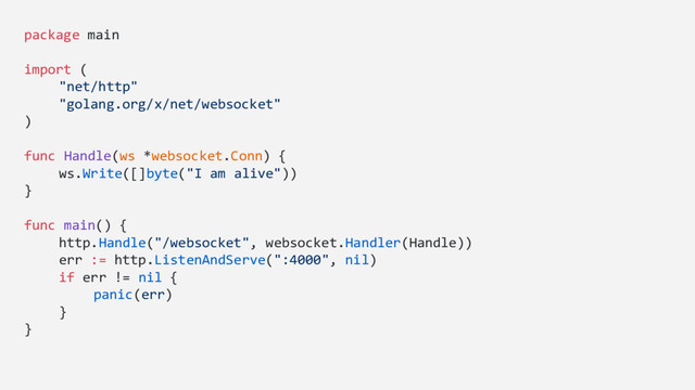 package main
import (
"net/http"
"golang.org/x/net/websocket"
)
func Handle(ws *websocket.Conn) {
ws.Write([]byte("I am alive"))
}
func main() {
http.Handle("/websocket", websocket.Handler(Handle))
err := http.ListenAndServe(":4000", nil)
if err != nil {
panic(err)
}
}
