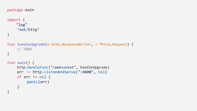 package main
import (
"log"
"net/http"
)
func handleUpgrade(w http.ResponseWriter, r *http.Request) {
// TODO
}
func main() {
http.HandleFunc("/websocket", handleUpgrade)
err := http.ListenAndServe(":4000", nil)
if err != nil {
panic(err)
}
}
