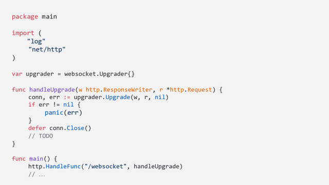 package main
import (
"log"
"net/http"
)
var upgrader = websocket.Upgrader{}
func handleUpgrade(w http.ResponseWriter, r *http.Request) {
conn, err := upgrader.Upgrade(w, r, nil)
if err != nil {
panic(err)
}
defer conn.Close()
// TODO
}
func main() {
http.HandleFunc("/websocket", handleUpgrade)
// …
