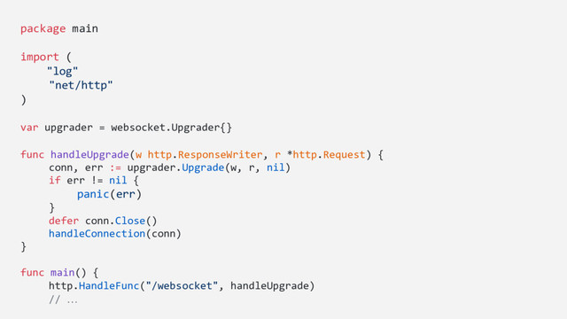 package main
import (
"log"
"net/http"
)
var upgrader = websocket.Upgrader{}
func handleUpgrade(w http.ResponseWriter, r *http.Request) {
conn, err := upgrader.Upgrade(w, r, nil)
if err != nil {
panic(err)
}
defer conn.Close()
handleConnection(conn)
}
func main() {
http.HandleFunc("/websocket", handleUpgrade)
// …
