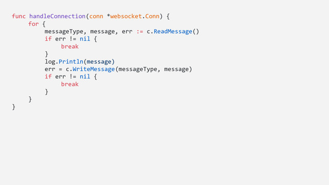 func handleConnection(conn *websocket.Conn) {
for {
messageType, message, err := c.ReadMessage()
if err != nil {
break
}
log.Println(message)
err = c.WriteMessage(messageType, message)
if err != nil {
break
}
}
}
