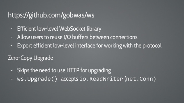 https://github.com/gobwas/ws
- Efficient low-level WebSocket library
- Allow users to reuse I/O buffers between connections
- Export efficient low-level interface for working with the protocol
Zero-Copy Upgrade
- Skips the need to use HTTP for upgrading
- ws.Upgrade() accepts io.ReadWriter (net.Conn)
