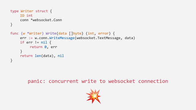type Writer struct {
ID int
conn *websocket.Conn
}
func (w *Writer) Write(data []byte) (int, error) {
err := w.conn.WriteMessage(websocket.TextMessage, data)
if err != nil {
return 0, err
}
return len(data), nil
}
panic: concurrent write to websocket connection
