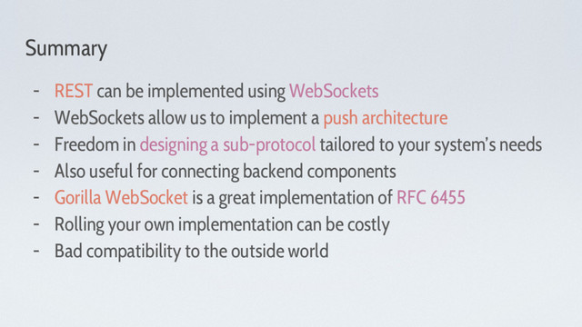 Summary
- REST can be implemented using WebSockets
- WebSockets allow us to implement a push architecture
- Freedom in designing a sub-protocol tailored to your system’s needs
- Also useful for connecting backend components
- Gorilla WebSocket is a great implementation of RFC 6455
- Rolling your own implementation can be costly
- Bad compatibility to the outside world
