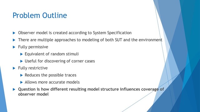 Problem Outline
 Observer model is created according to System Specification
 There are multiple approaches to modeling of both SUT and the environment
 Fully permissive
 Equivalent of random stimuli
 Useful for discovering of corner cases
 Fully restrictive
 Reduces the possible traces
 Allows more accurate models
 Question is how different resulting model structure influences coverage of
observer model
