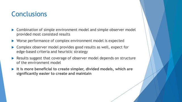 Conclusions
 Combination of simple environment model and simple observer model
provided most consisted results
 Worse performance of complex environment model is expected
 Complex observer model provides good results as well, expect for
edge-based criteria and heuristic strategy
 Results suggest that coverage of observer model depends on structure
of the environment model
 It is more beneficial to create simpler, divided models, which are
significantly easier to create and maintain
