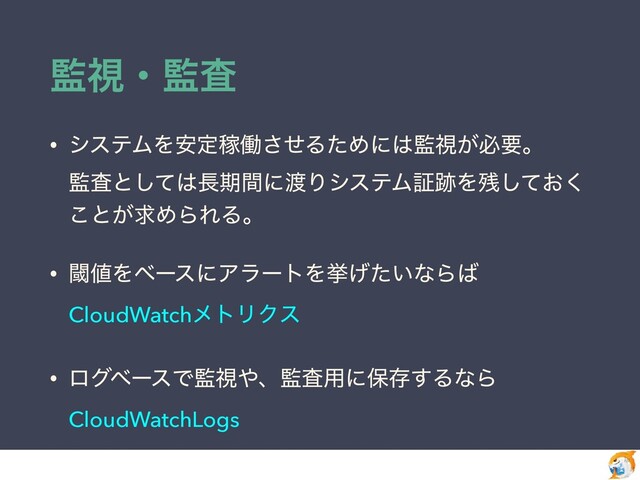 ؂ࢹɾ؂ࠪ
• γεςϜΛ҆ఆՔಇͤ͞ΔͨΊʹ͸؂ࢹ͕ඞཁɻ
 
؂ࠪͱͯ͠͸௕ظؒʹ౉ΓγεςϜূ੻Λ࢒͓ͯ͘͠
͜ͱ͕ٻΊΒΕΔɻ


• ᮢ஋ΛϕʔεʹΞϥʔτΛڍ͍͛ͨͳΒ͹
CloudWatchϝτϦΫε


• ϩάϕʔεͰ؂ࢹ΍ɺ؂ࠪ༻ʹอଘ͢ΔͳΒ
CloudWatchLogs
