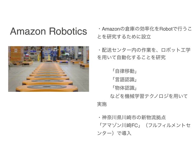 Amazon Robotics ɾAmazonͷ૔ݿͷޮ཰ԽΛRobotͰߦ͏͜
ͱΛݚڀ͢ΔͨΊʹઃཱ
ɾ഑ૹηϯλʔ಺ͷ࡞ۀΛɺϩϘοτ޻ֶ
Λ༻͍ͯࣗಈԽ͢Δ͜ͱΛݚڀ
ʮࣗ཯Ҡಈʯ
ʮݴޠೝࣝʯ
ʮ෺ମೝࣝʯ
ͳͲΛػցֶशςΫϊϩδΛ༻͍ͯ
࣮ࢪ
ɾਆಸ઒ݝ઒࡚ࢢͷ৽෺ྲྀڌ఺
ʮΞϚκϯ઒࡚FCʯʢϑϧϑΟϧϝϯτη
ϯλʔʣͰಋೖ
