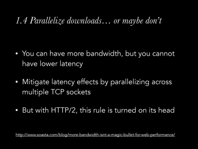 1.4 Parallelize downloads… or maybe don’t
• You can have more bandwidth, but you cannot
have lower latency
• Mitigate latency effects by parallelizing across
multiple TCP sockets
• But with HTTP/2, this rule is turned on its head
http://www.soasta.com/blog/more-bandwidth-isnt-a-magic-bullet-for-web-performance/
