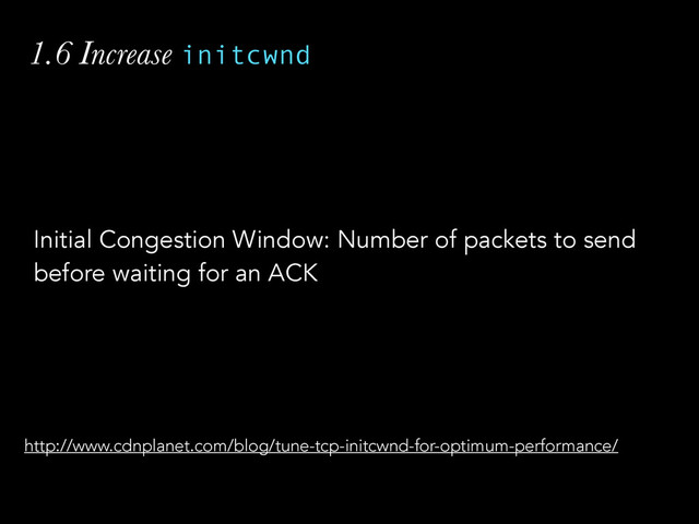 1.6 Increase initcwnd
Initial Congestion Window: Number of packets to send
before waiting for an ACK
http://www.cdnplanet.com/blog/tune-tcp-initcwnd-for-optimum-performance/
