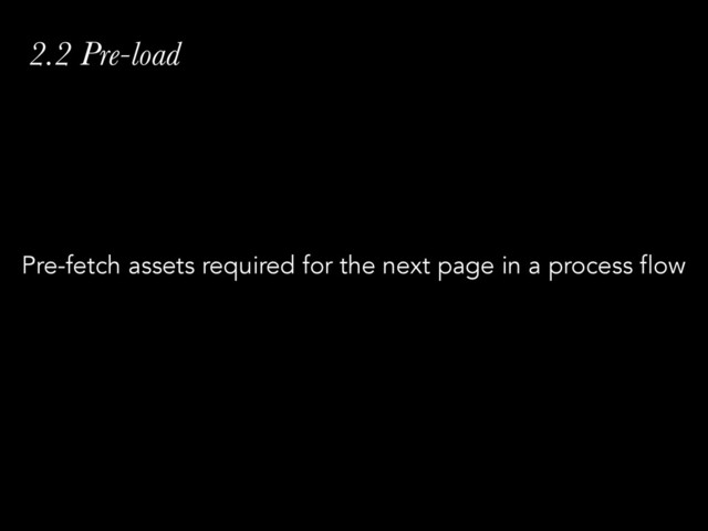 2.2 Pre-load
Pre-fetch assets required for the next page in a process flow
