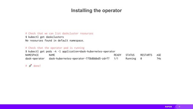 18
Installing the operator
# Check that we can list daskcluster resources
$ kubectl get daskclusters
No resources found in default namespace.
# Check that the operator pod is running
$ kubectl get pods -A -l application=dask-kubernetes-operator
NAMESPACE NAME READY STATUS RESTARTS AGE
dask-operator dask-kubernetes-operator-775b8bbbd5-zdrf7 1/1 Running 0 74s
# 🚀 done!
