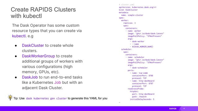 19
# cluster.yaml
apiVersion: kubernetes.dask.org/v1
kind: DaskCluster
metadata:
name: simple-cluster
spec:
worker:
replicas: 3
spec:
containers:
- name: worker
image: "ghcr.io/dask/dask:latest"
imagePullPolicy: "IfNotPresent"
args:
- dask-worker
- --name
- $(DASK_WORKER_NAME)
scheduler:
spec:
containers:
- name: scheduler
image: "ghcr.io/dask/dask:latest"
imagePullPolicy: "IfNotPresent"
args:
- dask-scheduler
ports:
- name: tcp-comm
containerPort: 8786
protocol: TCP
- name: http-dashboard
containerPort: 8787
protocol: TCP
readinessProbe:
httpGet:
port: http-dashboard
path: /health
initialDelaySeconds: 5
…
The Dask Operator has some custom
resource types that you can create via
kubectl. e.g
● DaskCluster to create whole
clusters.
● DaskWorkerGroup to create
additional groups of workers with
various configurations (high
memory, GPUs, etc).
● DaskJob to run end-to-end tasks
like a Kubernetes Job but with an
adjacent Dask Cluster.
Create RAPIDS Clusters
with kubectl
Tip: Use dask kubernetes gen cluster to generate this YAML for you
