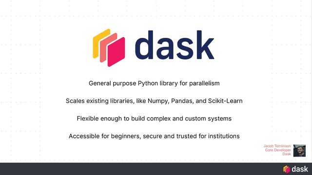 General purpose Python library for parallelism
Scales existing libraries, like Numpy, Pandas, and Scikit-Learn
Flexible enough to build complex and custom systems
Accessible for beginners, secure and trusted for institutions
Jacob Tomlinson
Core Developer
Dask

