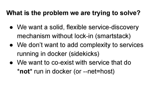 What is the problem we are trying to solve?
● We want a solid, flexible service-discovery
mechanism without lock-in (smartstack)
● We don’t want to add complexity to services
running in docker (sidekicks)
● We want to co-exist with service that do
*not* run in docker (or --net=host)
