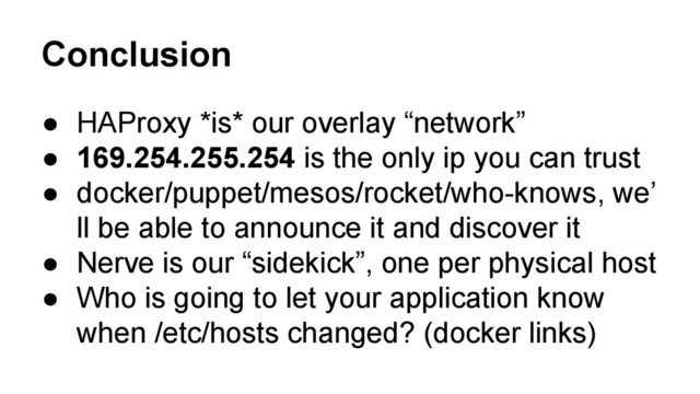 Conclusion
● HAProxy *is* our overlay “network”
● 169.254.255.254 is the only ip you can trust
● docker/puppet/mesos/rocket/who-knows, we’
ll be able to announce it and discover it
● Nerve is our “sidekick”, one per physical host
● Who is going to let your application know
when /etc/hosts changed? (docker links)

