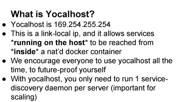 What is Yocalhost?
● Yocalhost is 169.254.255.254
● This is a link-local ip, and it allows services
*running on the host* to be reached from
*inside* a nat’d docker container
● We encourage everyone to use yocalhost all the
time, to future-proof yourself
● With yocalhost, you only need to run 1 service-
discovery daemon per server (important for
scaling)
