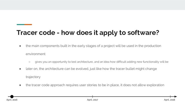 Tracer code - how does it apply to software?
● the main components built in the early stages of a project will be used in the production
environment
○ gives you an opportunity to test architecture, and an idea how difficult adding new functionality will be
● later on, the architecture can be evolved, just like how the tracer bullet might change
trajectory
● the tracer code approach requires user stories to be in place, it does not allow exploration
April, 2017 April, 2018
April, 2016

