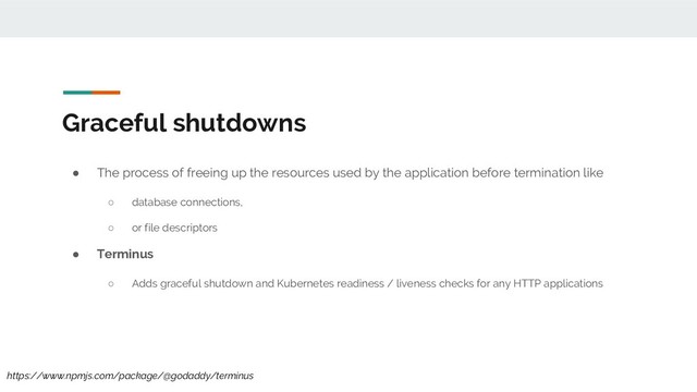 Graceful shutdowns
● The process of freeing up the resources used by the application before termination like
○ database connections,
○ or file descriptors
● Terminus
○ Adds graceful shutdown and Kubernetes readiness / liveness checks for any HTTP applications
https://www.npmjs.com/package/@godaddy/terminus
