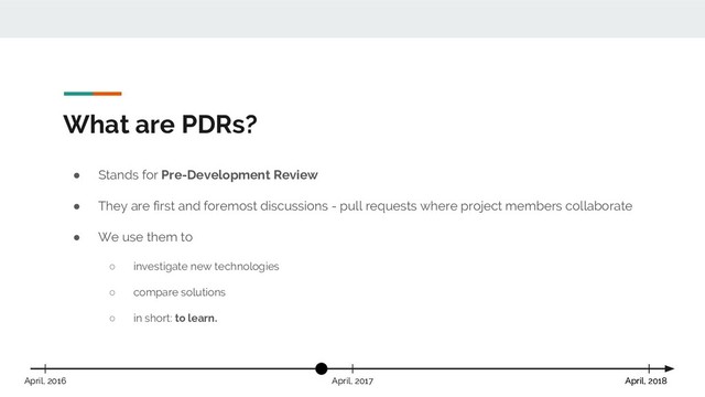 What are PDRs?
April, 2018
April, 2017 April, 2018
April, 2016
● Stands for Pre-Development Review
● They are first and foremost discussions - pull requests where project members collaborate
● We use them to
○ investigate new technologies
○ compare solutions
○ in short: to learn.
