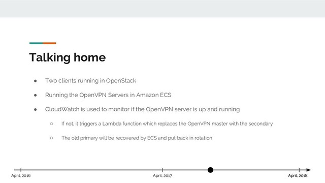 Talking home
April, 2018
April, 2017 April, 2018
April, 2016
● Two clients running in OpenStack
● Running the OpenVPN Servers in Amazon ECS
● CloudWatch is used to monitor if the OpenVPN server is up and running
○ If not, it triggers a Lambda function which replaces the OpenVPN master with the secondary
○ The old primary will be recovered by ECS and put back in rotation

