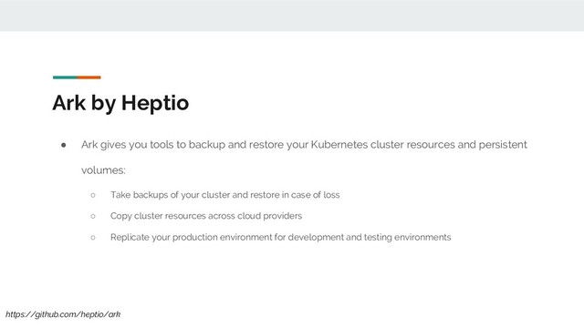 Ark by Heptio
● Ark gives you tools to backup and restore your Kubernetes cluster resources and persistent
volumes:
○ Take backups of your cluster and restore in case of loss
○ Copy cluster resources across cloud providers
○ Replicate your production environment for development and testing environments
https://github.com/heptio/ark
