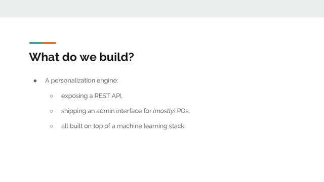 What do we build?
● A personalization engine:
○ exposing a REST API,
○ shipping an admin interface for (mostly) POs,
○ all built on top of a machine learning stack.
