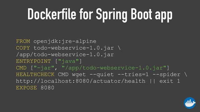 Dockerfile for Spring Boot app
FROM openjdk:jre-alpine 
COPY todo-webservice-1.0.jar \
/app/todo-webservice-1.0.jar 
ENTRYPOINT ["java"] 
CMD ["-jar", "/app/todo-webservice-1.0.jar"] 
HEALTHCHECK CMD wget --quiet --tries=1 --spider \
http://localhost:8080/actuator/health || exit 1 
EXPOSE 8080

