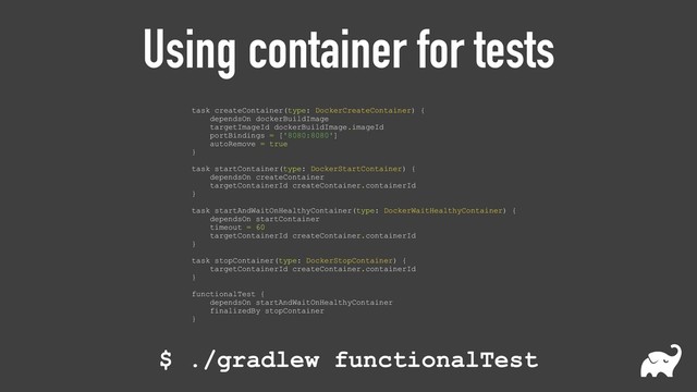 Using container for tests
task createContainer(type: DockerCreateContainer) { 
dependsOn dockerBuildImage 
targetImageId dockerBuildImage.imageId 
portBindings = ['8080:8080'] 
autoRemove = true 
} 
 
task startContainer(type: DockerStartContainer) { 
dependsOn createContainer 
targetContainerId createContainer.containerId 
} 
 
task startAndWaitOnHealthyContainer(type: DockerWaitHealthyContainer) { 
dependsOn startContainer 
timeout = 60 
targetContainerId createContainer.containerId 
} 
 
task stopContainer(type: DockerStopContainer) { 
targetContainerId createContainer.containerId 
} 
 
functionalTest { 
dependsOn startAndWaitOnHealthyContainer 
finalizedBy stopContainer 
}
$ ./gradlew functionalTest
