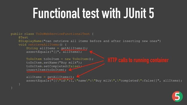 Functional test with JUnit 5
public class ToDoWebServiceFunctionalTest { 
@Test 
@DisplayName("can retrieve all items before and after inserting new ones") 
void retrieveAllItems() { 
String allItems = getAllItems(); 
assertEquals("[]", allItems); 
 
ToDoItem toDoItem = new ToDoItem(); 
toDoItem.setName("Buy milk"); 
toDoItem.setCompleted(false); 
insertItem(toDoItem); 
 
allItems = getAllItems(); 
assertEquals("[{\"id\":1,\"name\":\"Buy milk\",\"completed\":false}]", allItems); 
}
}
HTTP calls to running container
