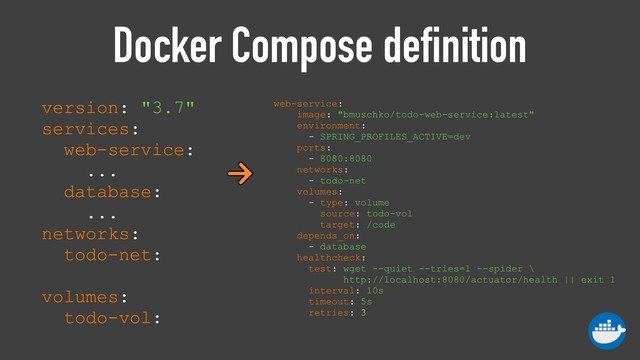 Docker Compose definition
version: "3.7" 
services: 
web-service:
... 
database:
... 
networks: 
todo-net: 
 
volumes: 
todo-vol:
web-service: 
image: "bmuschko/todo-web-service:latest" 
environment: 
- SPRING_PROFILES_ACTIVE=dev 
ports: 
- 8080:8080 
networks: 
- todo-net 
volumes: 
- type: volume 
source: todo-vol 
target: /code 
depends_on: 
- database 
healthcheck: 
test: wget --quiet --tries=1 --spider \
http://localhost:8080/actuator/health || exit 1 
interval: 10s 
timeout: 5s 
retries: 3
