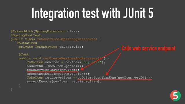 Integration test with JUnit 5
@ExtendWith(SpringExtension.class) 
@SpringBootTest 
public class ToDoServiceImplIntegrationTest { 
@Autowired 
private ToDoService toDoService; 
 
@Test 
public void canCreateNewItemAndRetrieveIt() { 
ToDoItem newItem = newItem("Buy milk"); 
assertNull(newItem.getId()); 
toDoService.save(newItem); 
assertNotNull(newItem.getId()); 
ToDoItem retrievedItem = toDoService.findOne(newItem.getId()); 
assertEquals(newItem, retrievedItem); 
}
}
Calls web service endpoint
