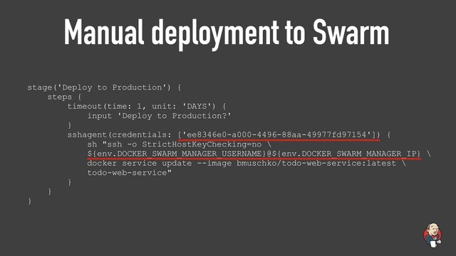 Manual deployment to Swarm
stage('Deploy to Production') {
steps {
timeout(time: 1, unit: 'DAYS') {
input 'Deploy to Production?'
}
sshagent(credentials: ['ee8346e0-a000-4496-88aa-49977fd97154']) {
sh "ssh -o StrictHostKeyChecking=no \
${env.DOCKER_SWARM_MANAGER_USERNAME}@${env.DOCKER_SWARM_MANAGER_IP} \
docker service update --image bmuschko/todo-web-service:latest \
todo-web-service"
}
}
}
