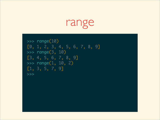 range
>>>
>>> range(10)
>>> range(10)
[0, 1, 2, 3, 4, 5, 6, 7, 8, 9]
>>>
>>> range(10)
[0, 1, 2, 3, 4, 5, 6, 7, 8, 9]
>>> range(3, 10)
>>> range(10)
[0, 1, 2, 3, 4, 5, 6, 7, 8, 9]
>>> range(3, 10)
[3, 4, 5, 6, 7, 8, 9]
>>>
>>> range(10)
[0, 1, 2, 3, 4, 5, 6, 7, 8, 9]
>>> range(3, 10)
[3, 4, 5, 6, 7, 8, 9]
>>> range(1, 10, 2)
>>> range(10)
[0, 1, 2, 3, 4, 5, 6, 7, 8, 9]
>>> range(3, 10)
[3, 4, 5, 6, 7, 8, 9]
>>> range(1, 10, 2)
[1, 3, 5, 7, 9]
>>>
