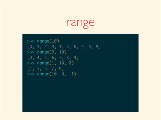 range
>>>
>>> range(10)
>>> range(10)
[0, 1, 2, 3, 4, 5, 6, 7, 8, 9]
>>>
>>> range(10)
[0, 1, 2, 3, 4, 5, 6, 7, 8, 9]
>>> range(3, 10)
>>> range(10)
[0, 1, 2, 3, 4, 5, 6, 7, 8, 9]
>>> range(3, 10)
[3, 4, 5, 6, 7, 8, 9]
>>>
>>> range(10)
[0, 1, 2, 3, 4, 5, 6, 7, 8, 9]
>>> range(3, 10)
[3, 4, 5, 6, 7, 8, 9]
>>> range(1, 10, 2)
>>> range(10)
[0, 1, 2, 3, 4, 5, 6, 7, 8, 9]
>>> range(3, 10)
[3, 4, 5, 6, 7, 8, 9]
>>> range(1, 10, 2)
[1, 3, 5, 7, 9]
>>>
>>> range(10)
[0, 1, 2, 3, 4, 5, 6, 7, 8, 9]
>>> range(3, 10)
[3, 4, 5, 6, 7, 8, 9]
>>> range(1, 10, 2)
[1, 3, 5, 7, 9]
>>> range(10, 0, -1)

