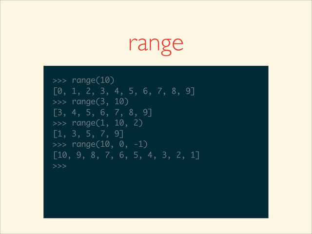 range
>>>
>>> range(10)
>>> range(10)
[0, 1, 2, 3, 4, 5, 6, 7, 8, 9]
>>>
>>> range(10)
[0, 1, 2, 3, 4, 5, 6, 7, 8, 9]
>>> range(3, 10)
>>> range(10)
[0, 1, 2, 3, 4, 5, 6, 7, 8, 9]
>>> range(3, 10)
[3, 4, 5, 6, 7, 8, 9]
>>>
>>> range(10)
[0, 1, 2, 3, 4, 5, 6, 7, 8, 9]
>>> range(3, 10)
[3, 4, 5, 6, 7, 8, 9]
>>> range(1, 10, 2)
>>> range(10)
[0, 1, 2, 3, 4, 5, 6, 7, 8, 9]
>>> range(3, 10)
[3, 4, 5, 6, 7, 8, 9]
>>> range(1, 10, 2)
[1, 3, 5, 7, 9]
>>>
>>> range(10)
[0, 1, 2, 3, 4, 5, 6, 7, 8, 9]
>>> range(3, 10)
[3, 4, 5, 6, 7, 8, 9]
>>> range(1, 10, 2)
[1, 3, 5, 7, 9]
>>> range(10, 0, -1)
>>> range(10)
[0, 1, 2, 3, 4, 5, 6, 7, 8, 9]
>>> range(3, 10)
[3, 4, 5, 6, 7, 8, 9]
>>> range(1, 10, 2)
[1, 3, 5, 7, 9]
>>> range(10, 0, -1)
[10, 9, 8, 7, 6, 5, 4, 3, 2, 1]
>>>
>>> range(10)
[0, 1, 2, 3, 4, 5, 6, 7, 8, 9]
>>> range(3, 10)
[3, 4, 5, 6, 7, 8, 9]
>>> range(1, 10, 2)
[1, 3, 5, 7, 9]
>>> range(10, 0, -1)
[10, 9, 8, 7, 6, 5, 4, 3, 2, 1]
>>>
