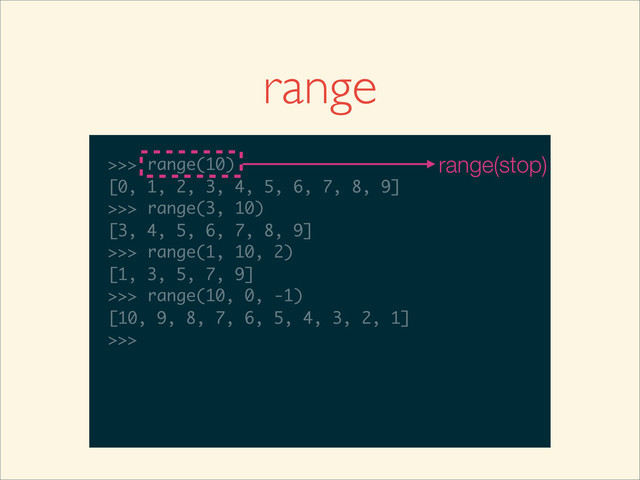 range
>>>
>>> range(10)
>>> range(10)
[0, 1, 2, 3, 4, 5, 6, 7, 8, 9]
>>>
>>> range(10)
[0, 1, 2, 3, 4, 5, 6, 7, 8, 9]
>>> range(3, 10)
>>> range(10)
[0, 1, 2, 3, 4, 5, 6, 7, 8, 9]
>>> range(3, 10)
[3, 4, 5, 6, 7, 8, 9]
>>>
>>> range(10)
[0, 1, 2, 3, 4, 5, 6, 7, 8, 9]
>>> range(3, 10)
[3, 4, 5, 6, 7, 8, 9]
>>> range(1, 10, 2)
>>> range(10)
[0, 1, 2, 3, 4, 5, 6, 7, 8, 9]
>>> range(3, 10)
[3, 4, 5, 6, 7, 8, 9]
>>> range(1, 10, 2)
[1, 3, 5, 7, 9]
>>>
>>> range(10)
[0, 1, 2, 3, 4, 5, 6, 7, 8, 9]
>>> range(3, 10)
[3, 4, 5, 6, 7, 8, 9]
>>> range(1, 10, 2)
[1, 3, 5, 7, 9]
>>> range(10, 0, -1)
>>> range(10)
[0, 1, 2, 3, 4, 5, 6, 7, 8, 9]
>>> range(3, 10)
[3, 4, 5, 6, 7, 8, 9]
>>> range(1, 10, 2)
[1, 3, 5, 7, 9]
>>> range(10, 0, -1)
[10, 9, 8, 7, 6, 5, 4, 3, 2, 1]
>>>
>>> range(10)
[0, 1, 2, 3, 4, 5, 6, 7, 8, 9]
>>> range(3, 10)
[3, 4, 5, 6, 7, 8, 9]
>>> range(1, 10, 2)
[1, 3, 5, 7, 9]
>>> range(10, 0, -1)
[10, 9, 8, 7, 6, 5, 4, 3, 2, 1]
>>>
range(stop)

