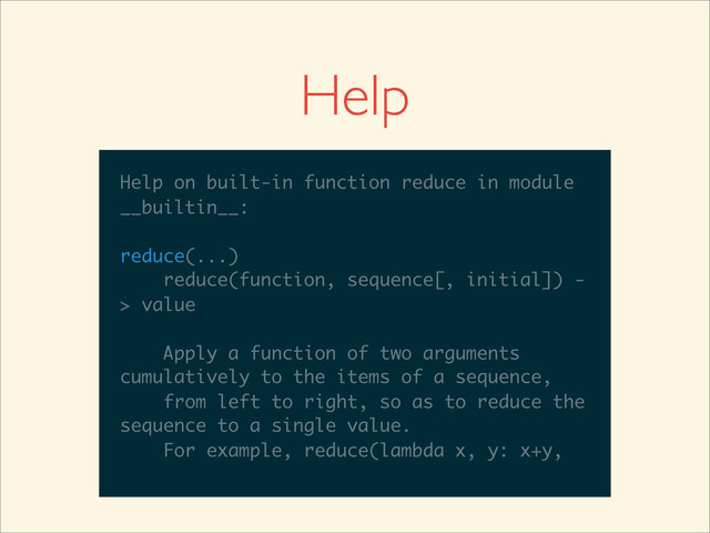 >>>
>>> help(reduce)
Help on built-in function reduce in module
__builtin__:
reduce(...)
reduce(function, sequence[, initial]) -
> value
Apply a function of two arguments
cumulatively to the items of a sequence,
from left to right, so as to reduce the
sequence to a single value.
For example, reduce(lambda x, y: x+y,
Help
