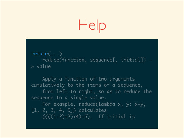 >>>
>>> help(reduce)
Help on built-in function reduce in module
__builtin__:
reduce(...)
reduce(function, sequence[, initial]) -
> value
Apply a function of two arguments
cumulatively to the items of a sequence,
from left to right, so as to reduce the
sequence to a single value.
For example, reduce(lambda x, y: x+y,
__builtin__:
reduce(...)
reduce(function, sequence[, initial]) -
> value
Apply a function of two arguments
cumulatively to the items of a sequence,
from left to right, so as to reduce the
sequence to a single value.
For example, reduce(lambda x, y: x+y,
[1, 2, 3, 4, 5]) calculates
reduce(...)
reduce(function, sequence[, initial]) -
> value
Apply a function of two arguments
cumulatively to the items of a sequence,
from left to right, so as to reduce the
sequence to a single value.
For example, reduce(lambda x, y: x+y,
[1, 2, 3, 4, 5]) calculates
((((1+2)+3)+4)+5). If initial is
Help
